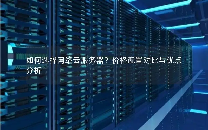 如何选择网络云服务器？价格配置对比与优点分析