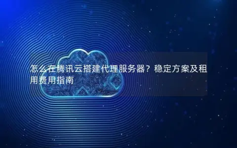 怎么在腾讯云搭建代理服务器？稳定方案及租用费用指南