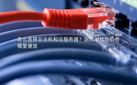 怎么选择云主机和云服务器？区别对比与价格哪里便宜