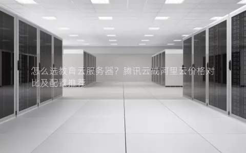 怎么选教育云服务器？腾讯云或阿里云价格对比及配置推荐
