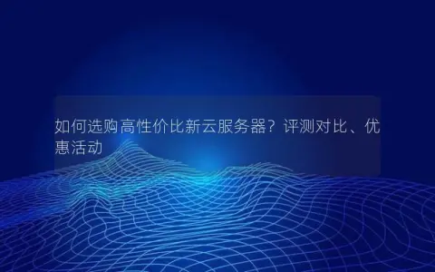 如何选购高性价比新云服务器？评测对比、优惠活动