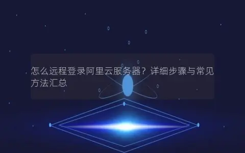 怎么远程登录阿里云服务器？详细步骤与常见方法汇总