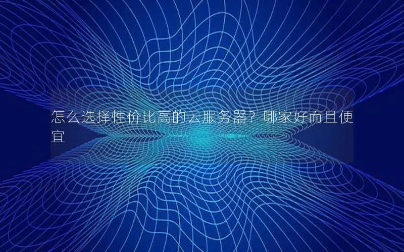 怎么选择性价比高的云服务器？哪家好而且便宜