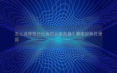 怎么选择性价比高的云服务器？哪家好而且便宜