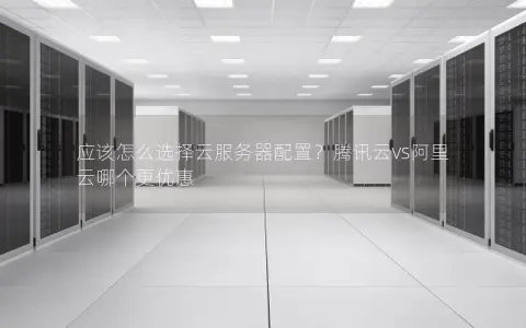 应该怎么选择云服务器配置？腾讯云vs阿里云哪个更优惠