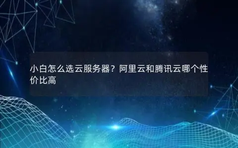 小白怎么选云服务器？阿里云和腾讯云哪个性价比高