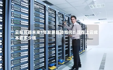 云服务器未来5年发展趋势如何？现在上云成本要多少钱