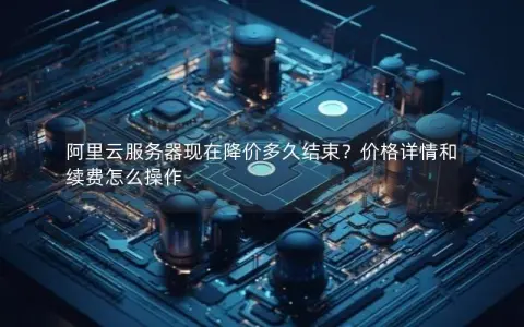 阿里云服务器现在降价多久结束？价格详情和续费怎么操作