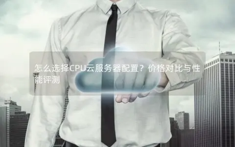 怎么选择CPU云服务器配置？价格对比与性能评测