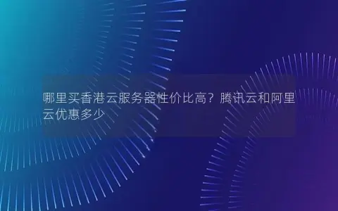 哪里买香港云服务器性价比高？腾讯云和阿里云优惠多少