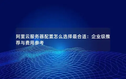 阿里云服务器配置怎么选择最合适：企业级推荐与费用参考