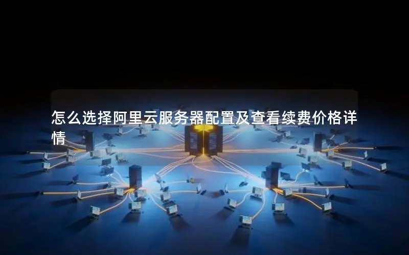 怎么选择阿里云服务器配置及查看续费价格详情 怎么选择阿里云服务器配置及查看续费价格详情