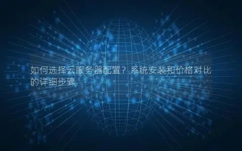 如何选择云服务器配置？系统安装和价格对比的详细步骤