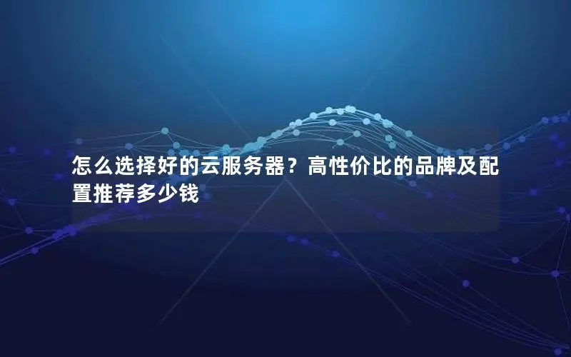 怎么选择好的云服务器？高性价比的品牌及配置推荐多少钱