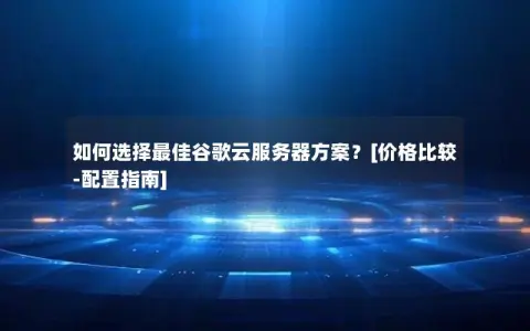 如何选择最佳谷歌云服务器方案？[价格比较-配置指南]