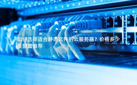 如何选择适合静态文件的云服务器？价格多少及配置推荐