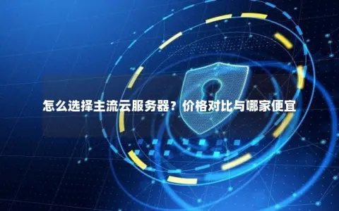怎么选择主流云服务器？价格对比与哪家便宜