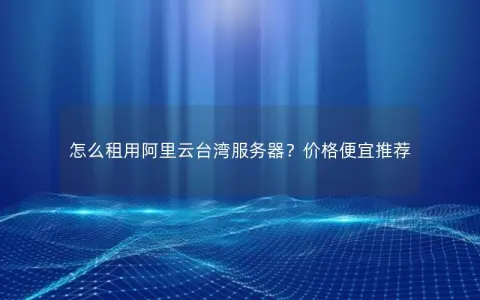 怎么租用阿里云台湾服务器？价格便宜推荐