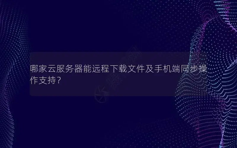 哪家云服务器能远程下载文件及手机端同步操作支持？
