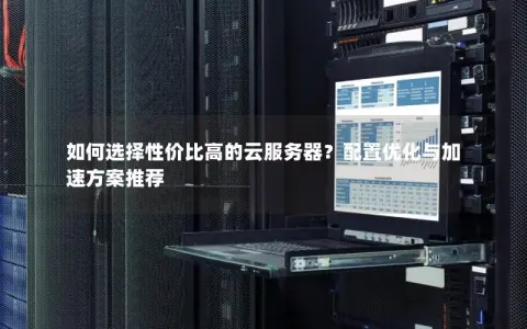 如何选择性价比高的云服务器？配置优化与加速方案推荐