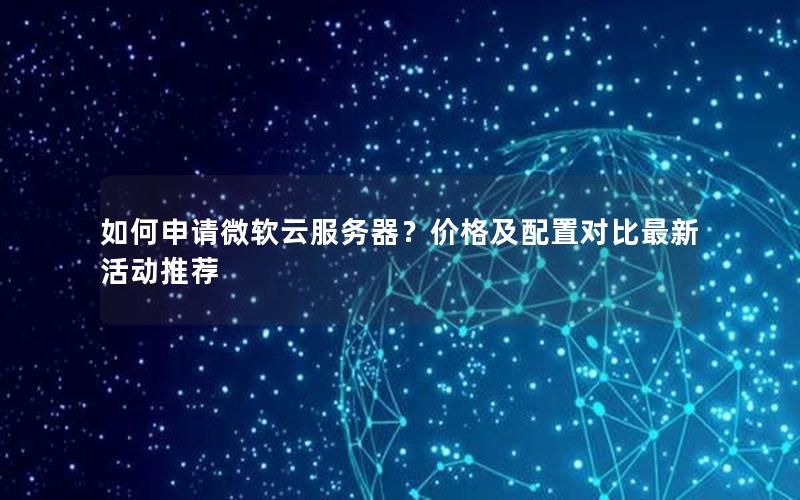 如何申请微软云服务器?价格及配置对比最新活动推荐 如何申请微软云服务器?价格及配置对比最新活动推荐