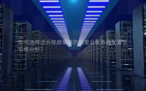 如何选择适合视频编辑的阿里云服务器配置及价格分析？