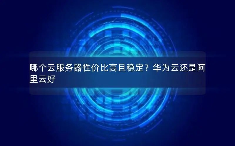 哪个云服务器性价比高且稳定?华为云还是阿里云好 哪个云服务器性价比高且稳定?华为云还是阿里云好