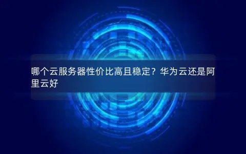 哪个云服务器性价比高且稳定？华为云还是阿里云好
