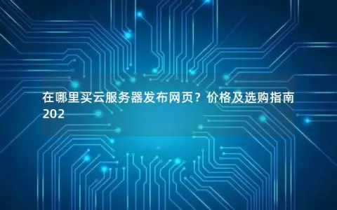 在哪里买云服务器发布网页？价格及选购指南202
