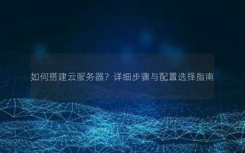 如何搭建云服务器？详细步骤与配置选择指南