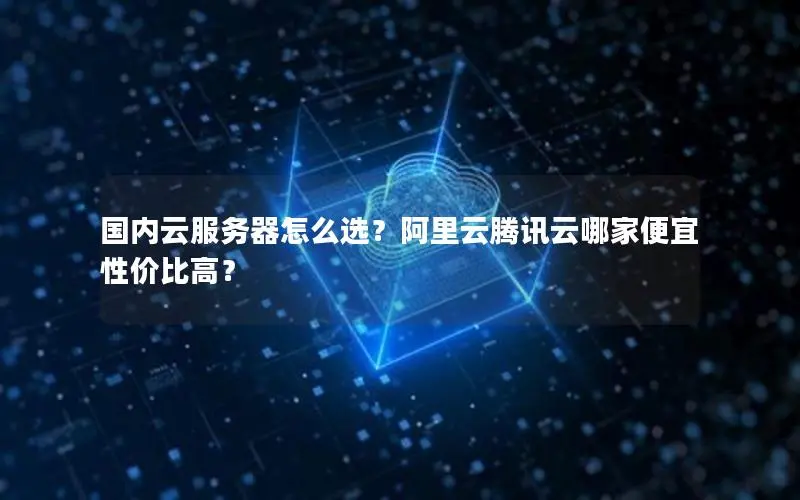 国内云服务器怎么选？阿里云腾讯云哪家便宜性价比高？