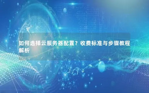 如何选择云服务器配置？收费标准与步骤教程解析