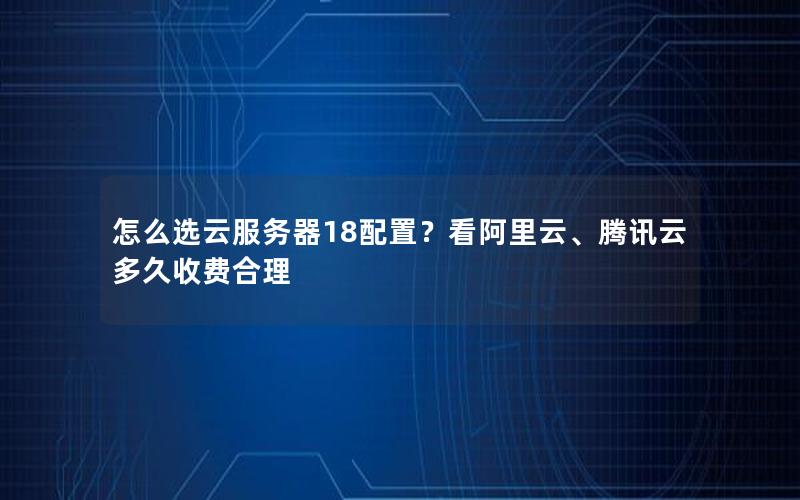 怎么选云服务器18配置？看阿里云、腾讯云多久收费合理