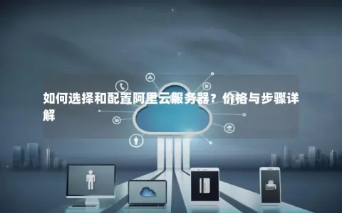 如何选择和配置阿里云服务器？价格与步骤详解