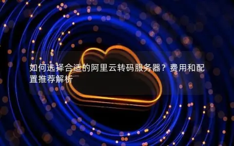 如何选择合适的阿里云转码服务器？费用和配置推荐解析
