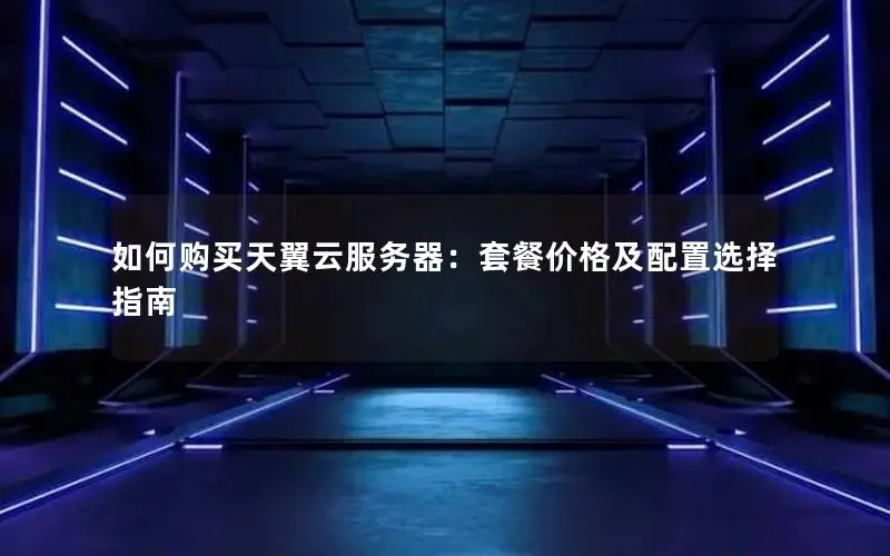 如何购买天翼云服务器：套餐价格及配置选择指南
