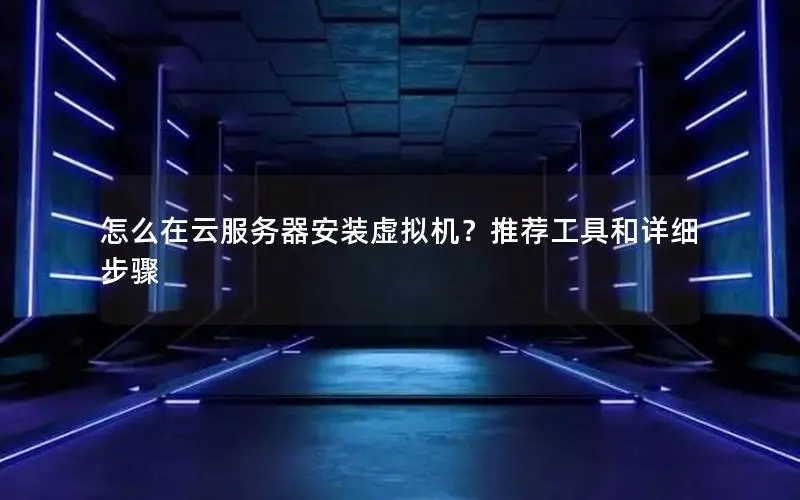 怎么在云服务器安装虚拟机？推荐工具和详细步骤