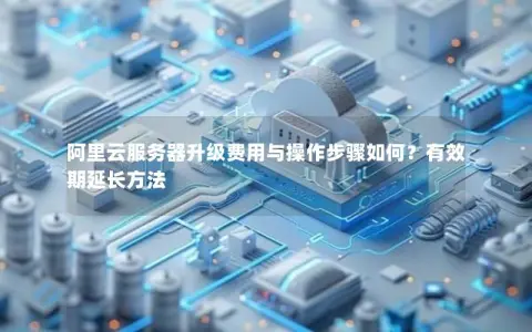 阿里云服务器升级费用与操作步骤如何？有效期延长方法