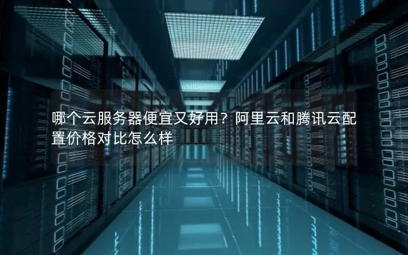 哪个云服务器便宜又好用？阿里云和腾讯云配置价格对比怎么样