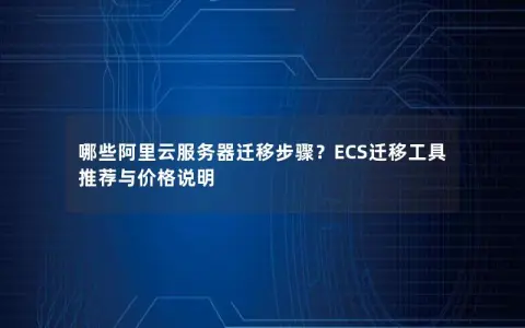 哪些阿里云服务器迁移步骤？ECS迁移工具推荐与价格说明