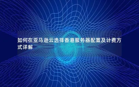 如何在亚马逊云选择香港服务器配置及计费方式详解