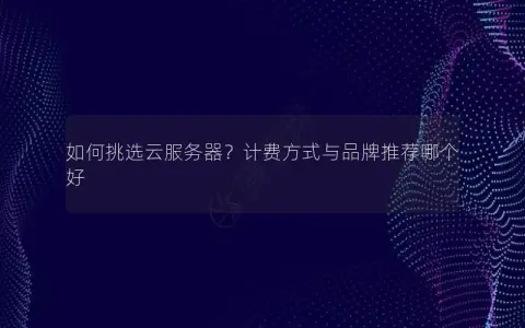如何挑选云服务器？计费方式与品牌推荐哪个好
