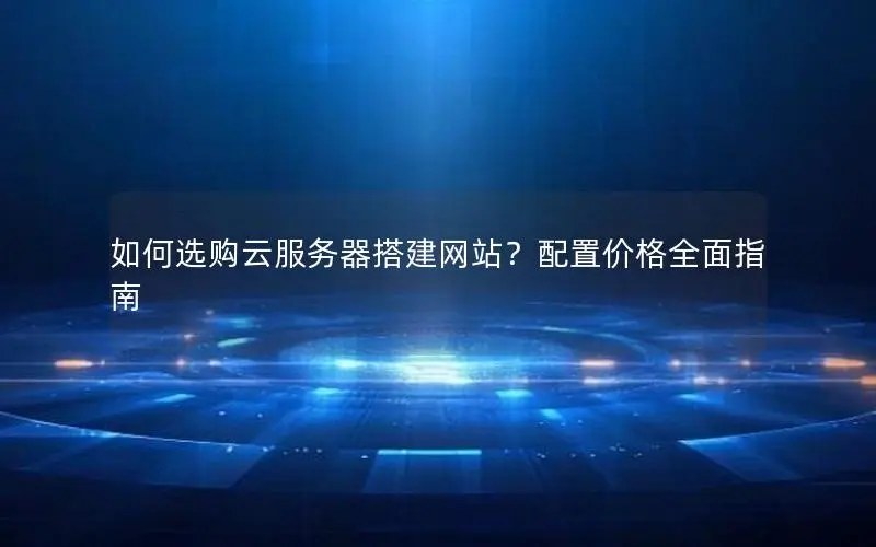 如何选购云服务器搭建网站?配置价格全面指南 如何选购云服务器搭建网站?配置价格全面指南