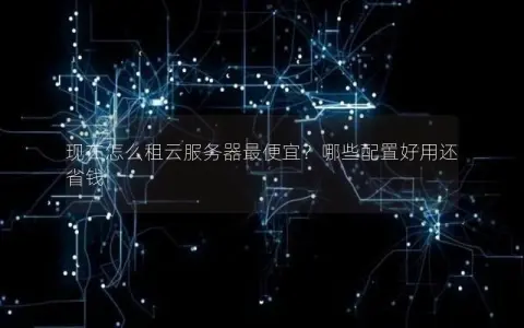 现在怎么租云服务器最便宜？哪些配置好用还省钱