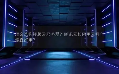 怎么选购视频云服务器?腾讯云和阿里云哪个便宜好用? 怎么选购视频云服务器?腾讯云和阿里云哪个便宜好用?