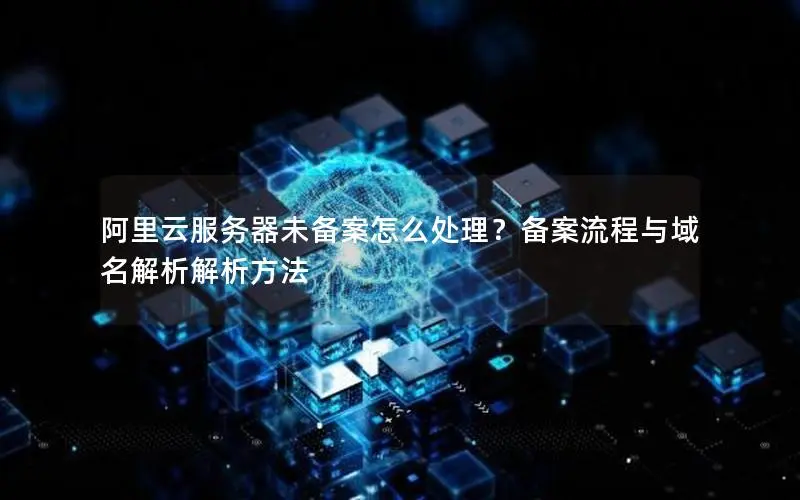 阿里云服务器未备案怎么处理?备案流程与域名解析解析方法 阿里云服务器未备案怎么处理?备案流程与域名解析解析方法