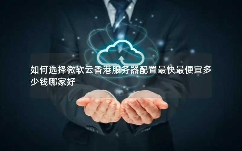 如何选择微软云香港服务器配置最快最便宜多少钱哪家好 如何选择微软云香港服务器配置最快最便宜多少钱哪家好