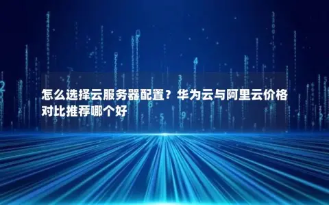 怎么选择云服务器配置？华为云与阿里云价格对比推荐哪个好
