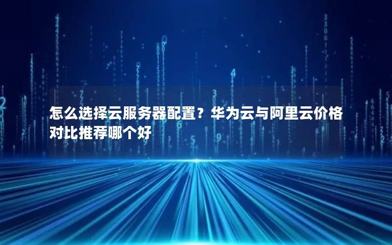 怎么选择云服务器配置?华为云与阿里云价格对比推荐哪个好 怎么选择云服务器配置?华为云与阿里云价格对比推荐哪个好