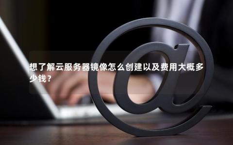 想了解云服务器镜像怎么创建以及费用大概多少钱？